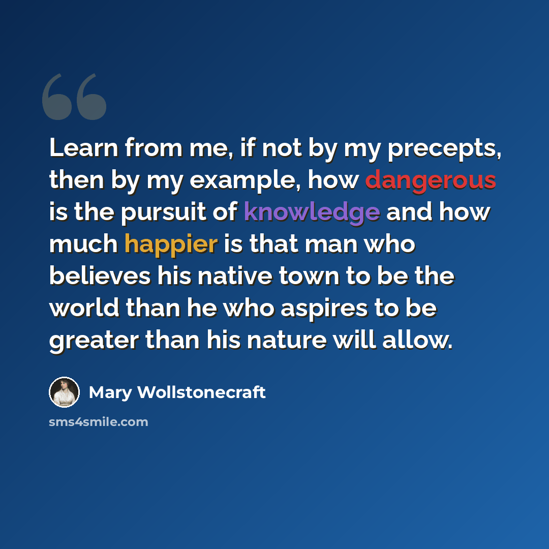 “Learn from me, if not by my precepts, then by my example, how dangerous is the pursuit of knowledge and how much happier is that man who believes his native town to be the world than he who aspires to be greater than his nature will allow.” quote by Mary Wollstonecraft