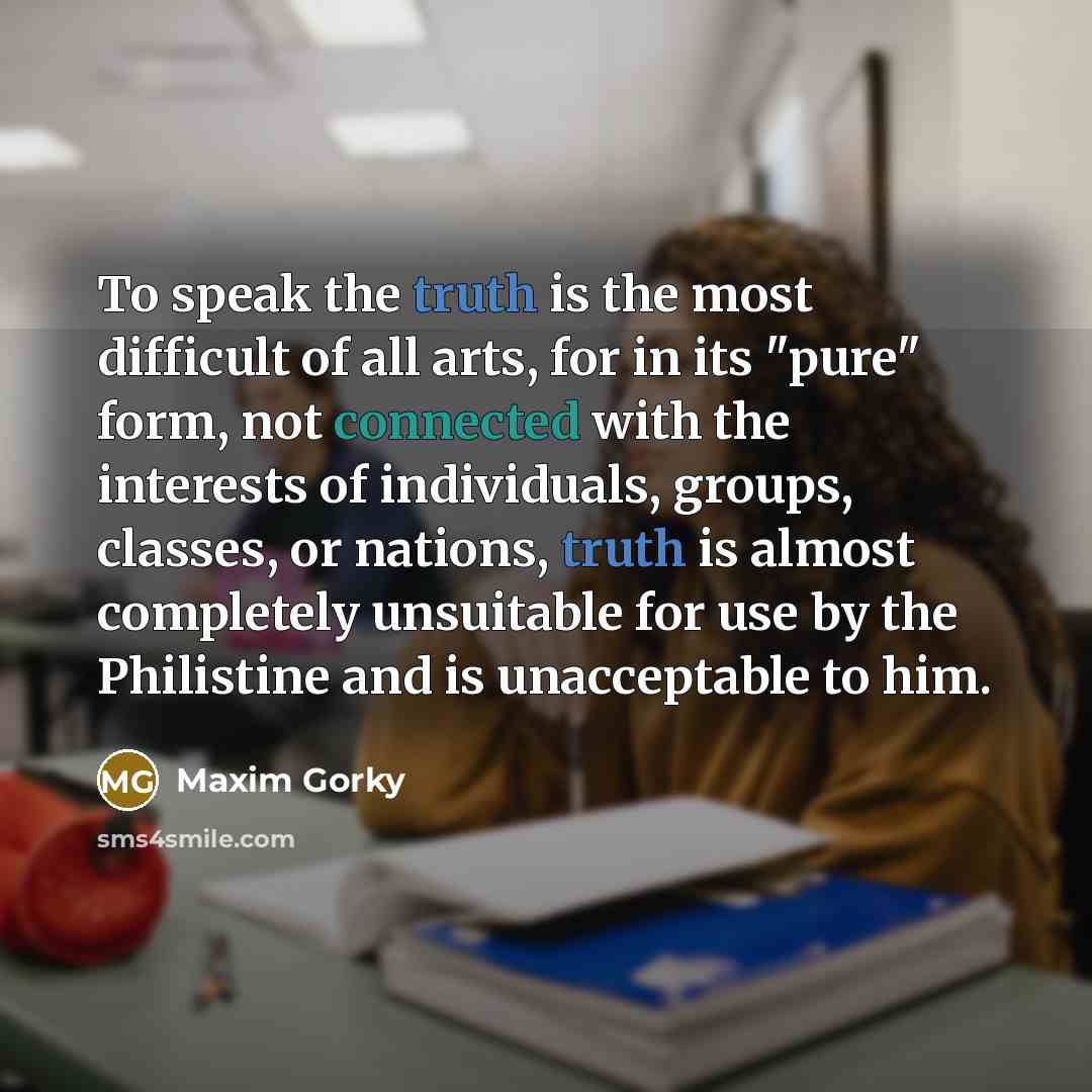 “To speak the truth is the most difficult of all arts, for in its "pure" form, not connected with the interests of individuals, groups, classes, or nations, truth is almost completely unsuitable for use by the Philistine and is unacceptable to him.” quote by Maxim Gorky