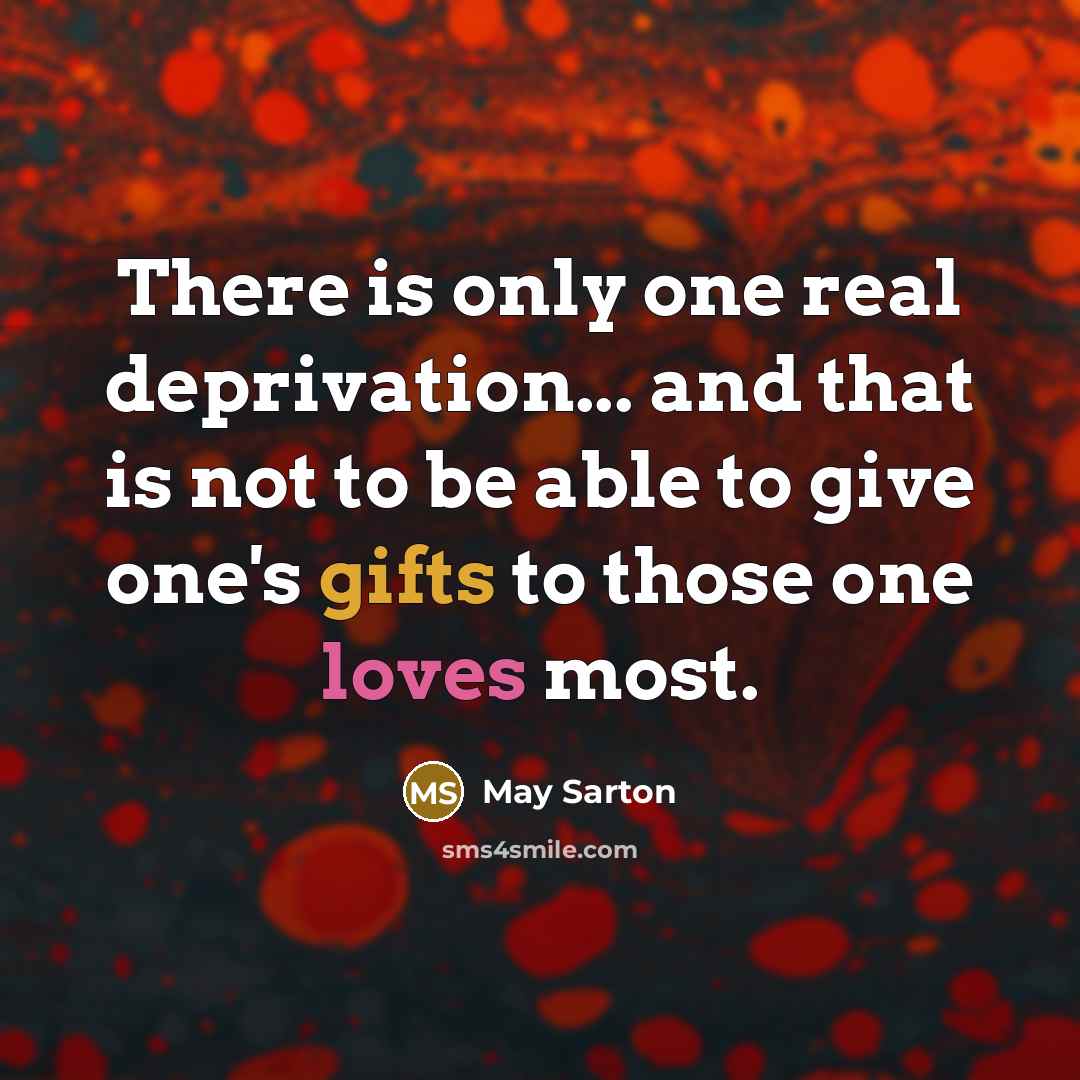 “There is only one real deprivation... and that is not to be able to give one's gifts to those one loves most.” quote by May Sarton