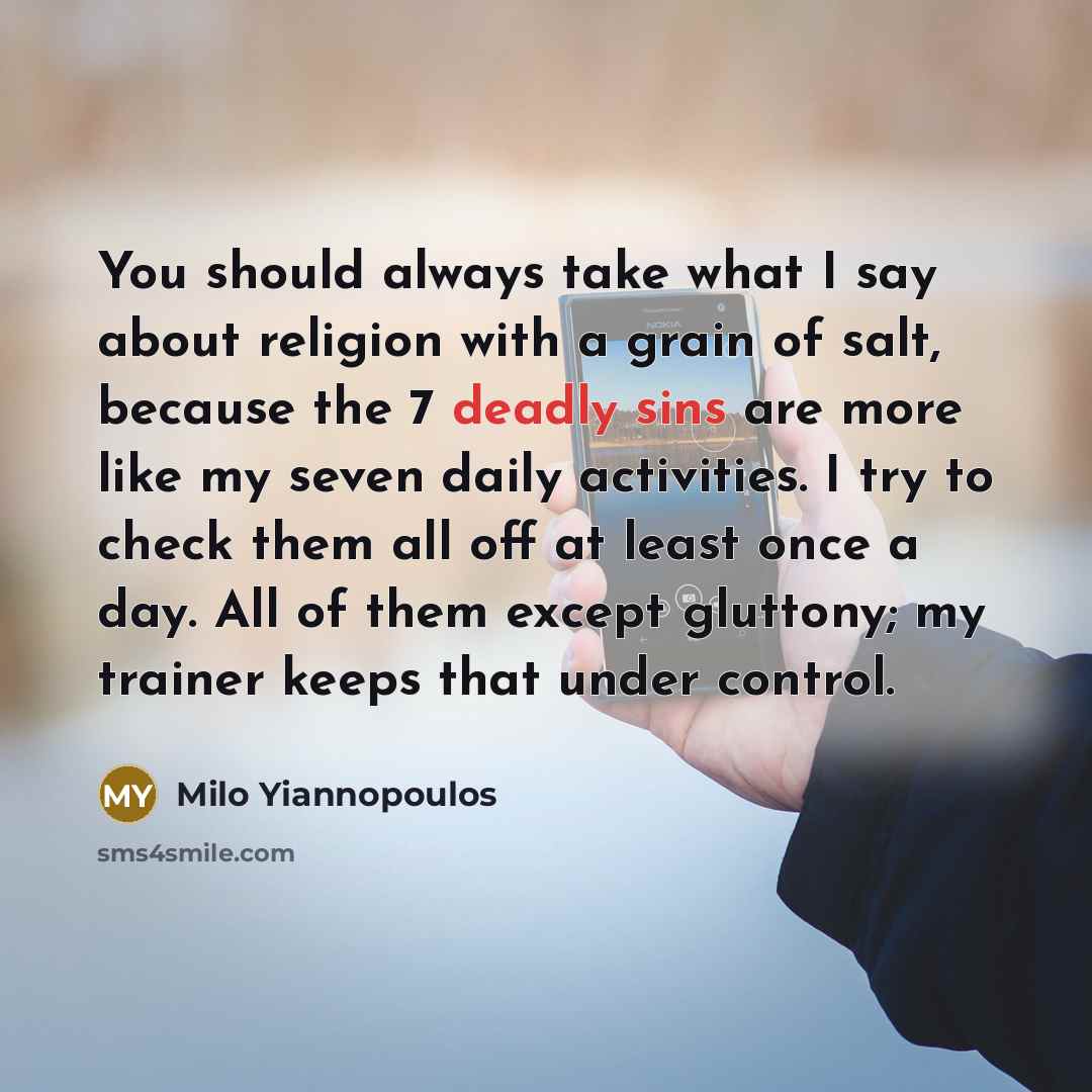 “You should always take what I say about religion with a grain of salt, because the 7 deadly sins are more like my seven daily activities. I try to check them all off at least once a day. All of them except gluttony; my trainer keeps that under control.” quote by Milo Yiannopoulos