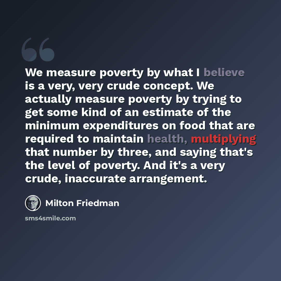 “We measure poverty by what I believe is a very, very crude concept. We actually measure poverty by trying to get some kind of an estimate of the minimum expenditures on food that are required to maintain health, multiplying that number by three, and saying that's the level of poverty. And it's a…” quote by Milton Friedman
