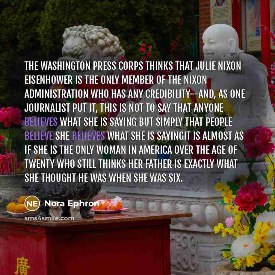 “The Washington press corps thinks that Julie Nixon Eisenhower is the only member of the Nixon Administration who has any credibility--and, as one journalist put it, this is not to say that anyone believes what she is saying but simply that people believe she believes what she is sayingit is almost…” quote by Nora Ephron