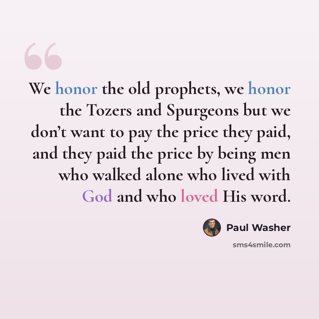 “We honor the old prophets, we honor the Tozers and Spurgeons but we don’t want to pay the price they paid, and they paid the price by being men who walked alone who lived with God and who loved His word.” quote by Paul Washer