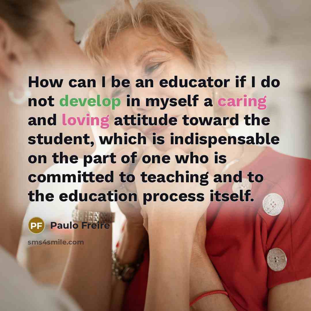 “How can I be an educator if I do not develop in myself a caring and loving attitude toward the student, which is indispensable on the part of one who is committed to teaching and to the education process itself.” quote by Paulo Freire