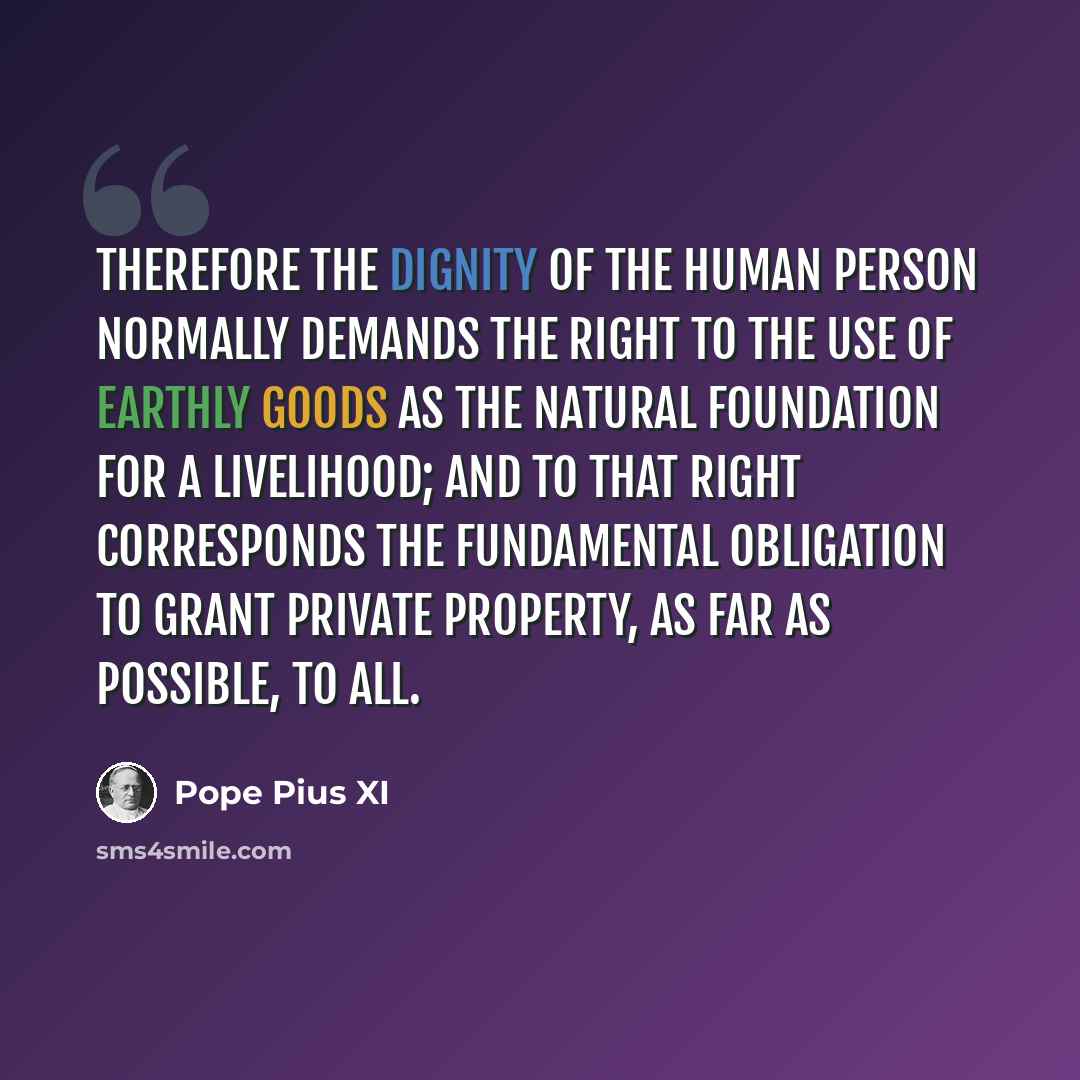 “Therefore the dignity of the human person normally demands the right to the use of earthly goods as the natural foundation for a livelihood; and to that right corresponds the fundamental obligation to grant private property, as far as possible, to all.” quote by Pope Pius XI