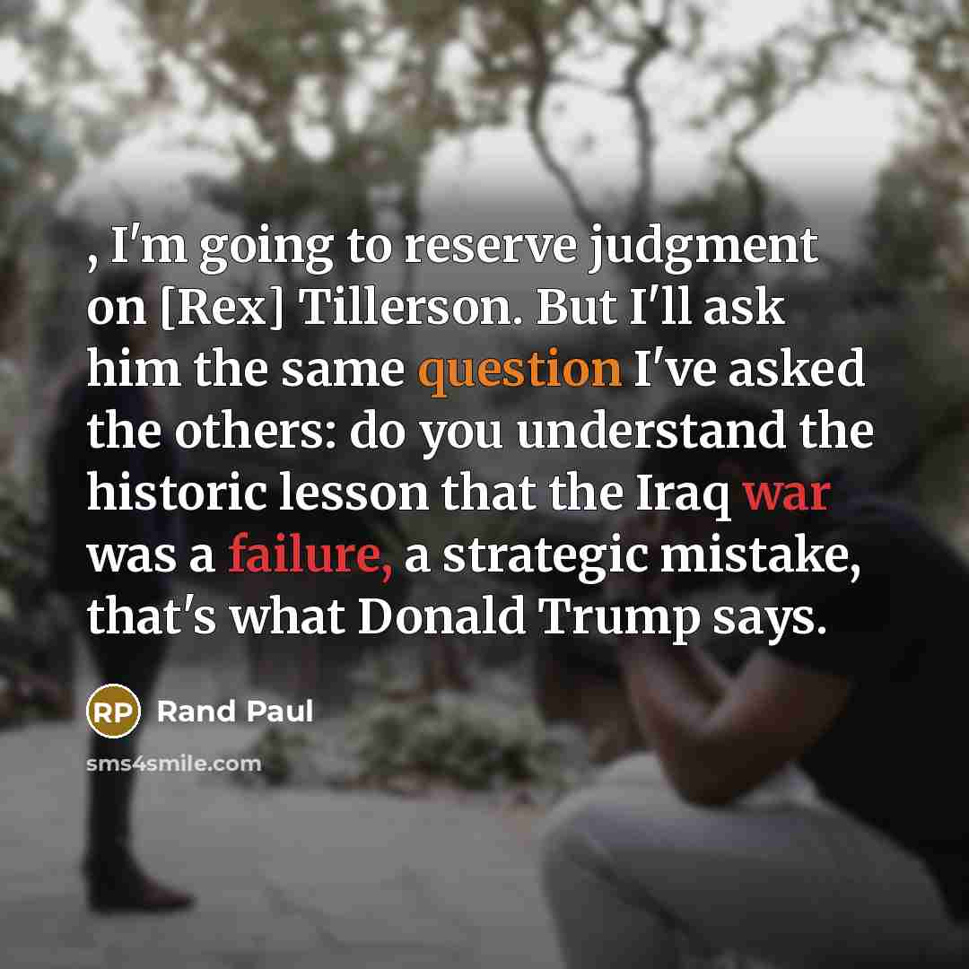 “, I'm going to reserve judgment on [Rex] Tillerson. But I'll ask him the same question I've asked the others: do you understand the historic lesson that the Iraq war was a failure, a strategic mistake, that's what Donald Trump says.” quote by Rand Paul