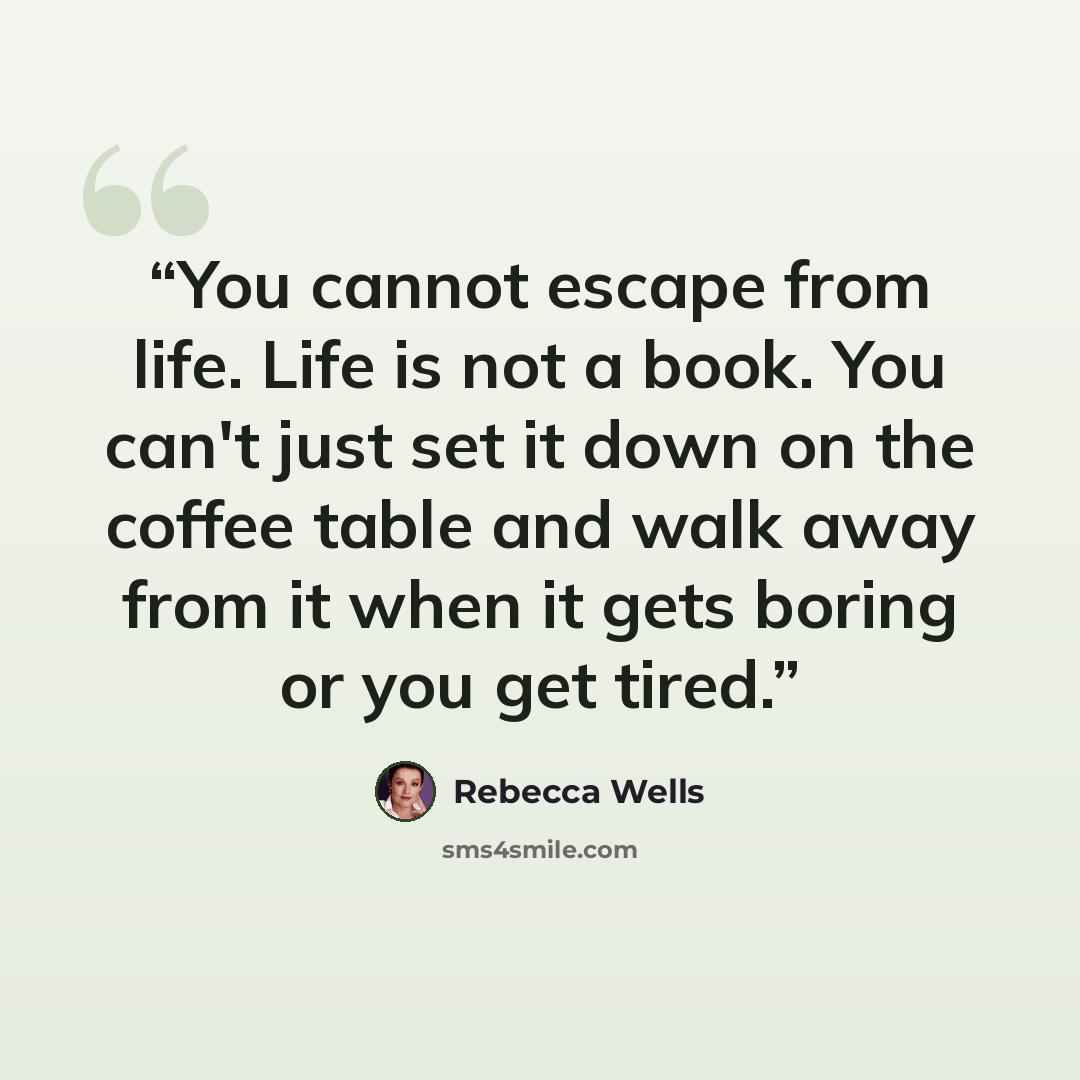 “You cannot escape from life. Life is not a book. You can't just set it down on the coffee table and walk away from it when it gets boring or you get tired.” quote by Rebecca Wells