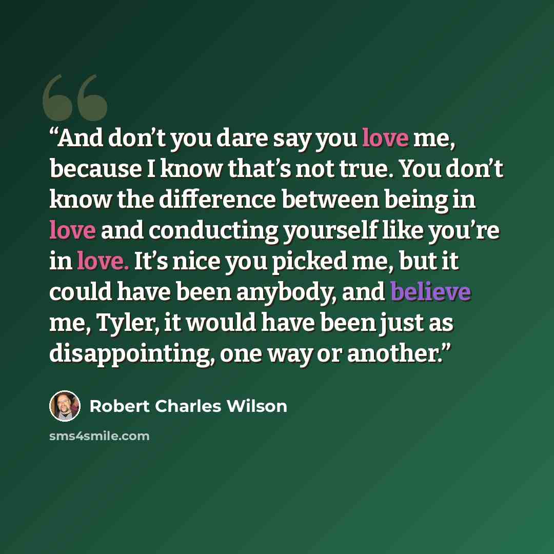 “And don’t you dare say you love me, because I know that’s not true. You don’t know the difference between being in love and conducting yourself like you’re in love. It’s nice you picked me, but it could have been anybody, and believe me, Tyler, it would have been just as disappointing, one way or…” quote by Robert Charles Wilson