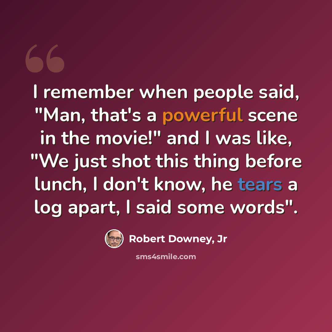 “I remember when people said, "Man, that's a powerful scene in the movie!" and I was like, "We just shot this thing before lunch, I don't know, he tears a log apart, I said some words".” quote by Robert Downey, Jr