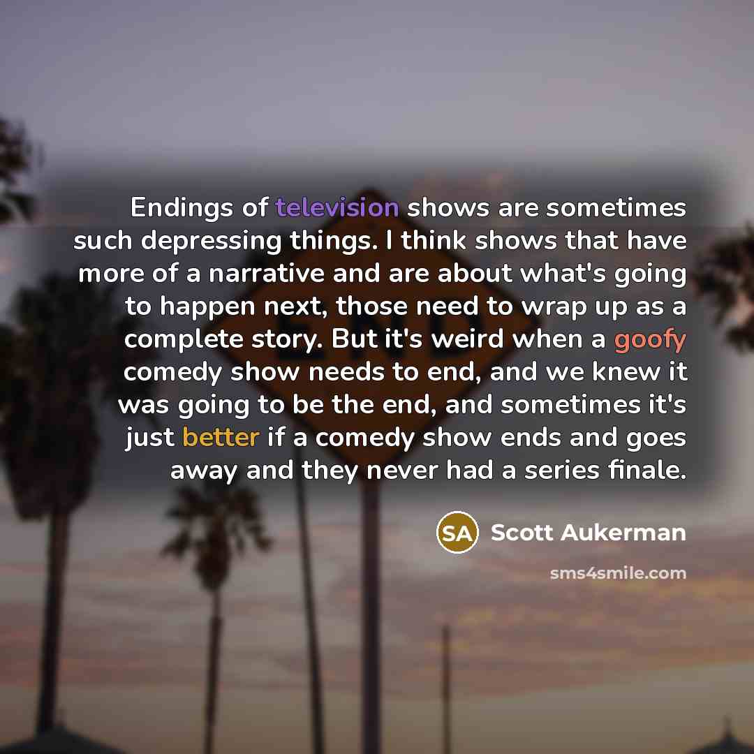 “Endings of television shows are sometimes such depressing things. I think shows that have more of a narrative and are about what's going to happen next, those need to wrap up as a complete story. But it's weird when a goofy comedy show needs to end, and we knew it was going to be the end, and…” quote by Scott Aukerman
