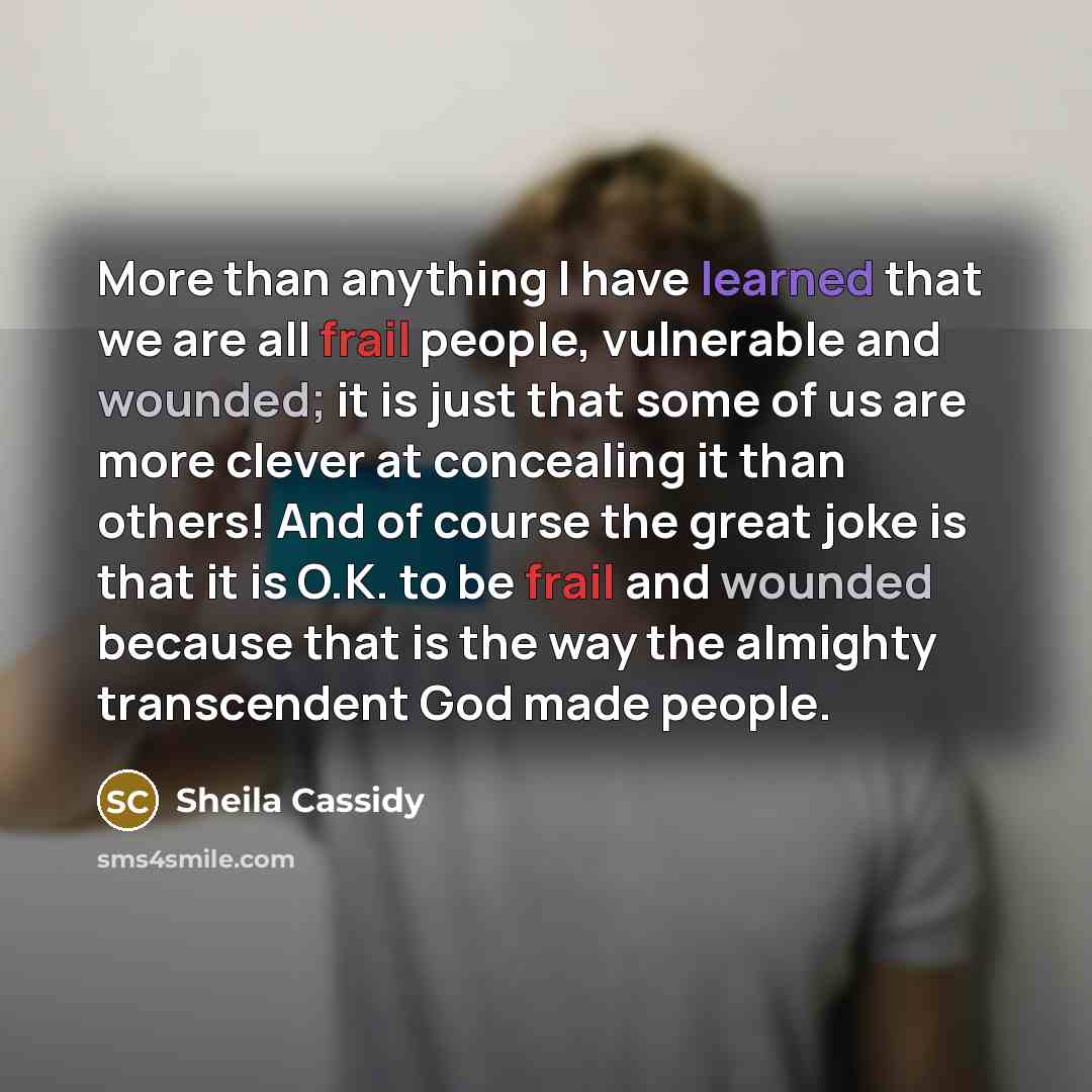 “More than anything I have learned that we are all frail people, vulnerable and wounded; it is just that some of us are more clever at concealing it than others! And of course the great joke is that it is O.K. to be frail and wounded because that is the way the almighty transcendent God made people.” quote by Sheila Cassidy