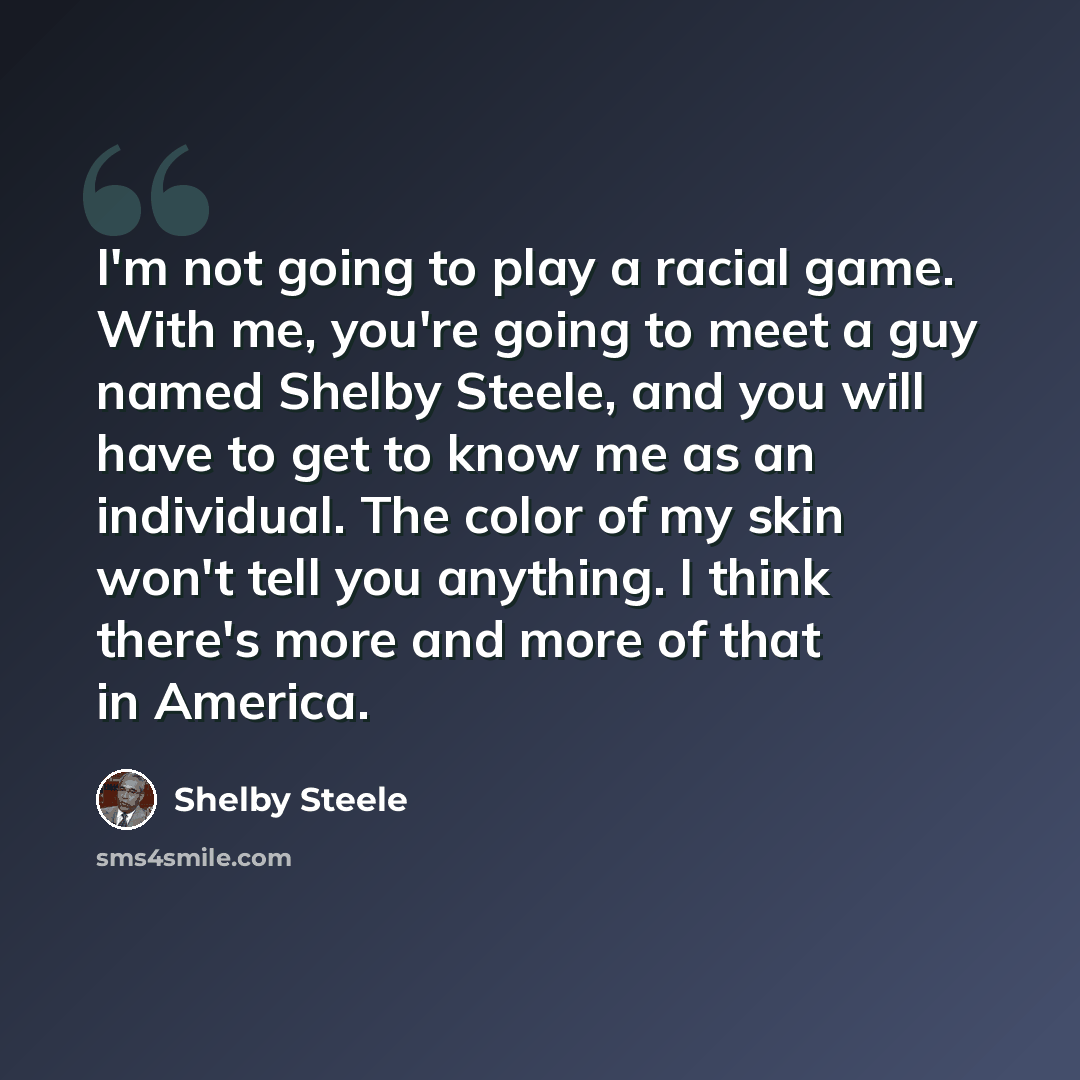 “I'm not going to play a racial game. With me, you're going to meet a guy named Shelby Steele, and you will have to get to know me as an individual. The color of my skin won't tell you anything. I think there's more and more of that in America.” quote by Shelby Steele