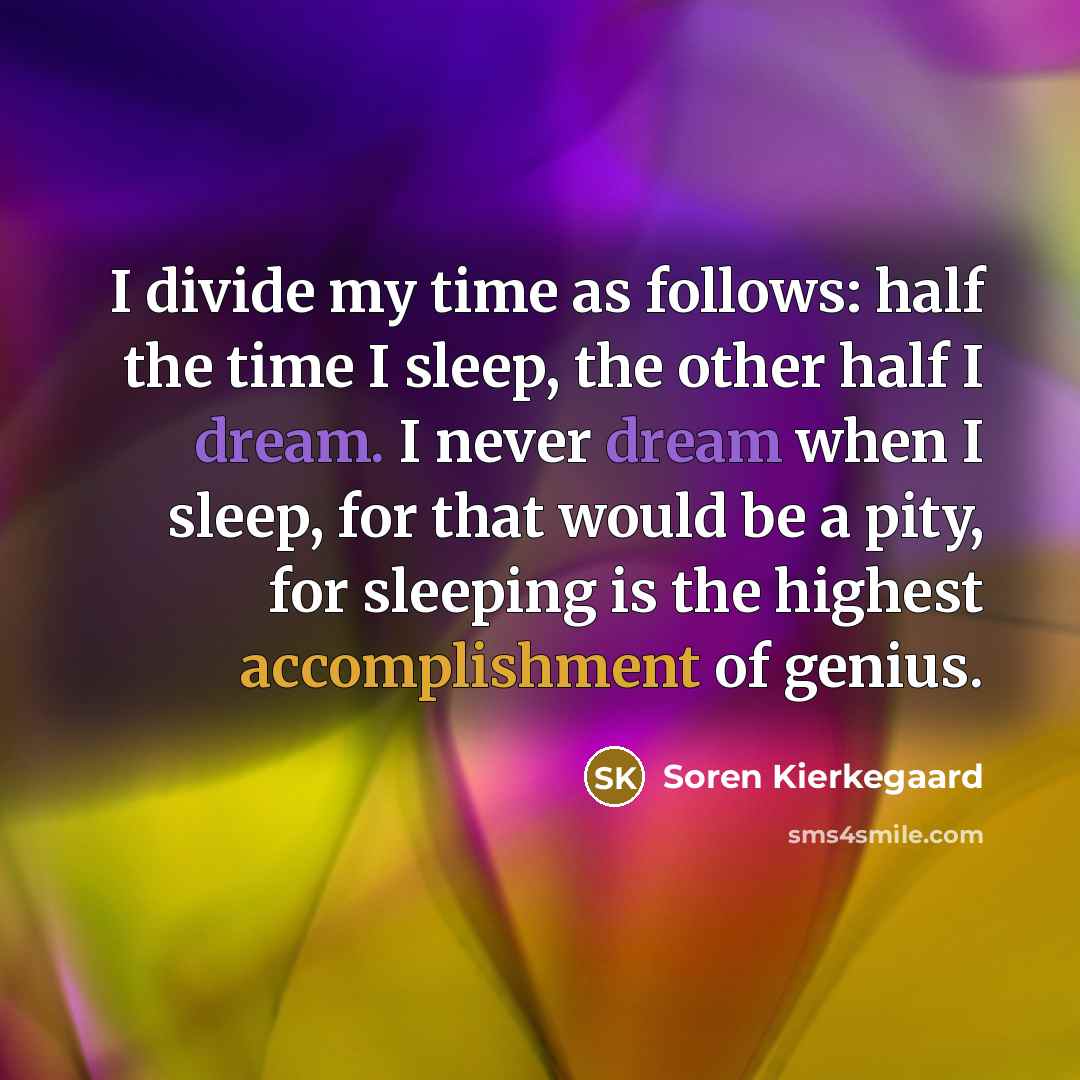 “I divide my time as follows: half the time I sleep, the other half I dream. I never dream when I sleep, for that would be a pity, for sleeping is the highest accomplishment of genius.” quote by Soren Kierkegaard