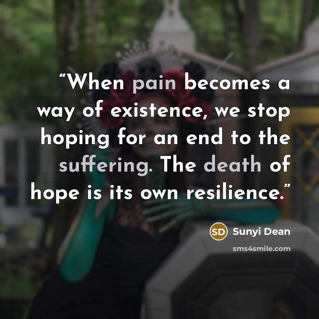 “When pain becomes a way of existence, we stop hoping for an end to the suffering. The death of hope is its own resilience.” quote by Sunyi Dean