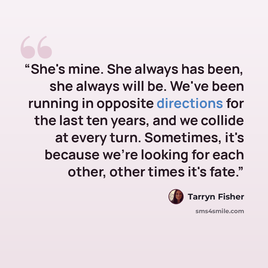 “She's mine. She always has been, she always will be. We've been running in opposite directions for the last ten years, and we collide at every turn. Sometimes, it's because we're looking for each other, other times it's fate.” quote by Tarryn Fisher