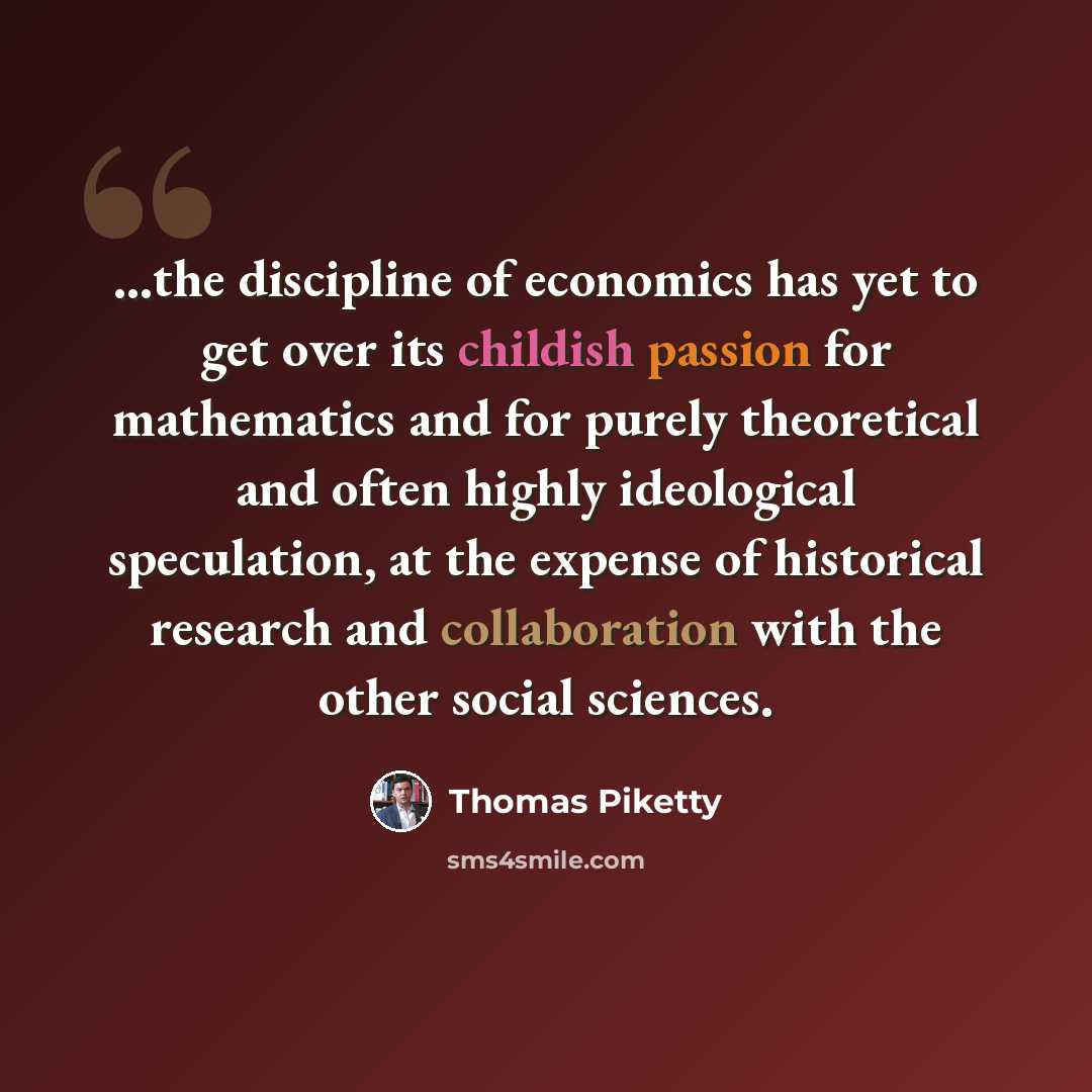 “...the discipline of economics has yet to get over its childish passion for mathematics and for purely theoretical and often highly ideological speculation, at the expense of historical research and collaboration with the other social sciences.” quote by Thomas Piketty