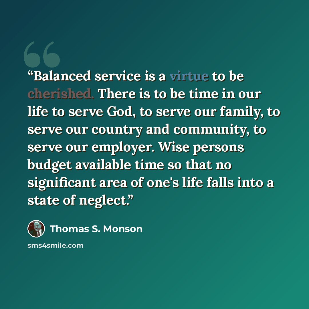 “Balanced service is a virtue to be cherished. There is to be time in our life to serve God, to serve our family, to serve our country and community, to serve our employer. Wise persons budget available time so that no significant area of one's life falls into a state of neglect.” quote by Thomas S. Monson