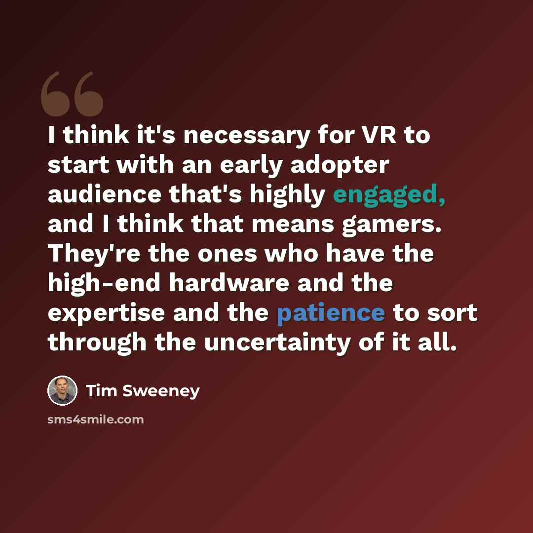 “I think it's necessary for VR to start with an early adopter audience that's highly engaged, and I think that means gamers. They're the ones who have the high-end hardware and the expertise and the patience to sort through the uncertainty of it all.” quote by Tim Sweeney