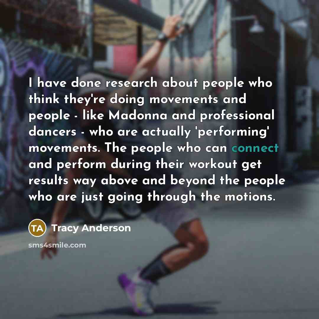 “I have done research about people who think they're doing movements and people - like Madonna and professional dancers - who are actually 'performing' movements. The people who can connect and perform during their workout get results way above and beyond the people who are just going through the…” quote by Tracy Anderson