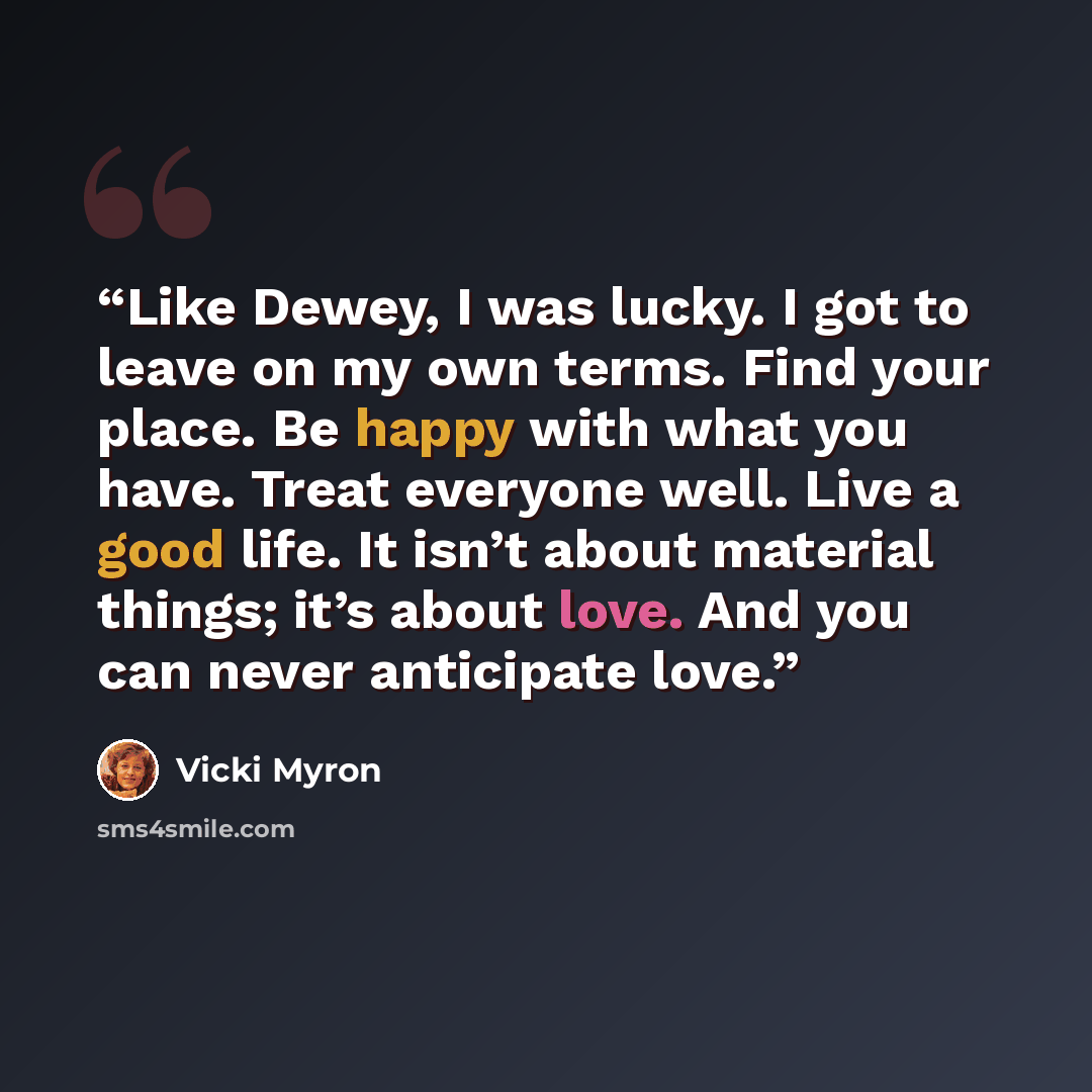 “Like Dewey, I was lucky. I got to leave on my own terms. Find your place. Be happy with what you have. Treat everyone well. Live a good life. It isn’t about material things; it’s about love. And you can never anticipate love.” quote by Vicki Myron