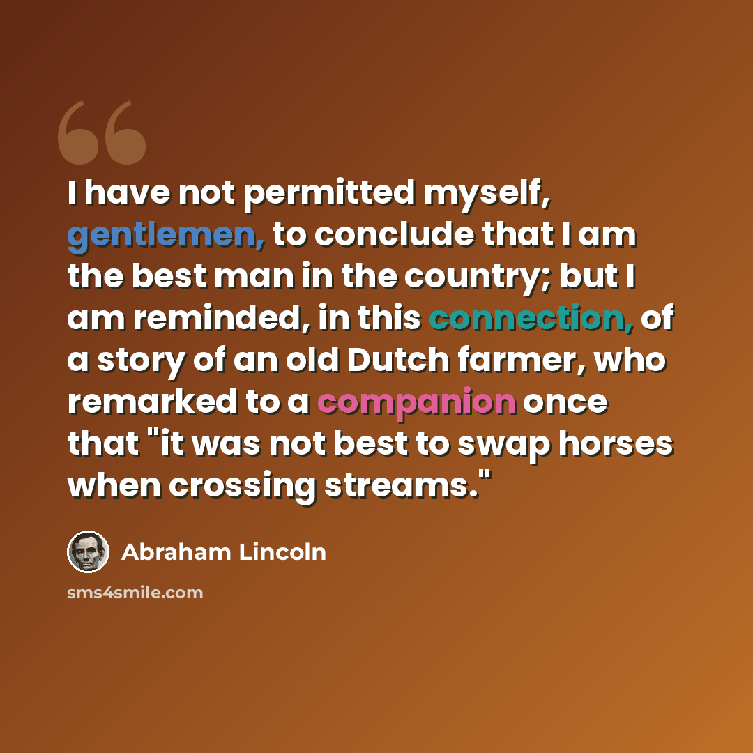 “I have not permitted myself, gentlemen, to conclude that I am the best man in the country; but I am reminded, in this connection, of a story of an old Dutch farmer, who remarked to a companion once that "it was not best to swap horses when crossing streams."” quote by Abraham Lincoln