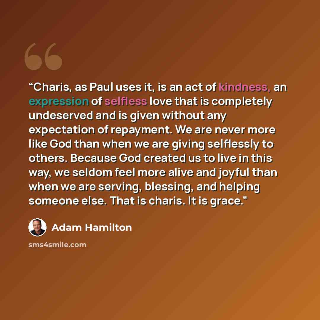 “Charis, as Paul uses it, is an act of kindness, an expression of selfless love that is completely undeserved and is given without any expectation of repayment. We are never more like God than when we are giving selflessly to others. Because God created us to live in this way, we seldom feel more…” quote by Adam Hamilton
