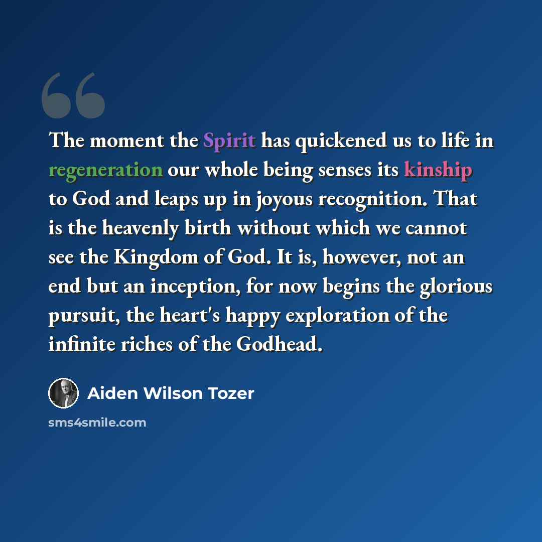 “The moment the Spirit has quickened us to life in regeneration our whole being senses its kinship to God and leaps up in joyous recognition. That is the heavenly birth without which we cannot see the Kingdom of God. It is, however, not an end but an inception, for now begins the glorious pursuit…” quote by Aiden Wilson Tozer
