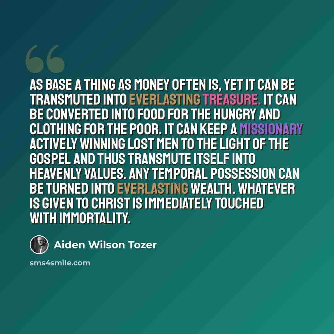 “As base a thing as money often is, yet it can be transmuted into everlasting treasure. It can be converted into food for the hungry and clothing for the poor. It can keep a missionary actively winning lost men to the light of the gospel and thus transmute itself into heavenly values. Any temporal…” quote by Aiden Wilson Tozer