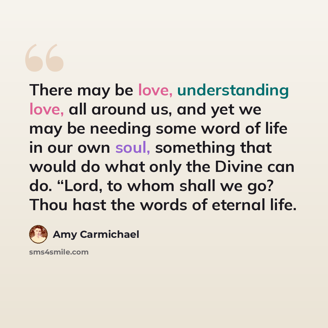 “There may be love, understanding love, all around us, and yet we may be needing some word of life in our own soul, something that would do what only the Divine can do. “Lord, to whom shall we go? Thou hast the words of eternal life.” quote by Amy Carmichael