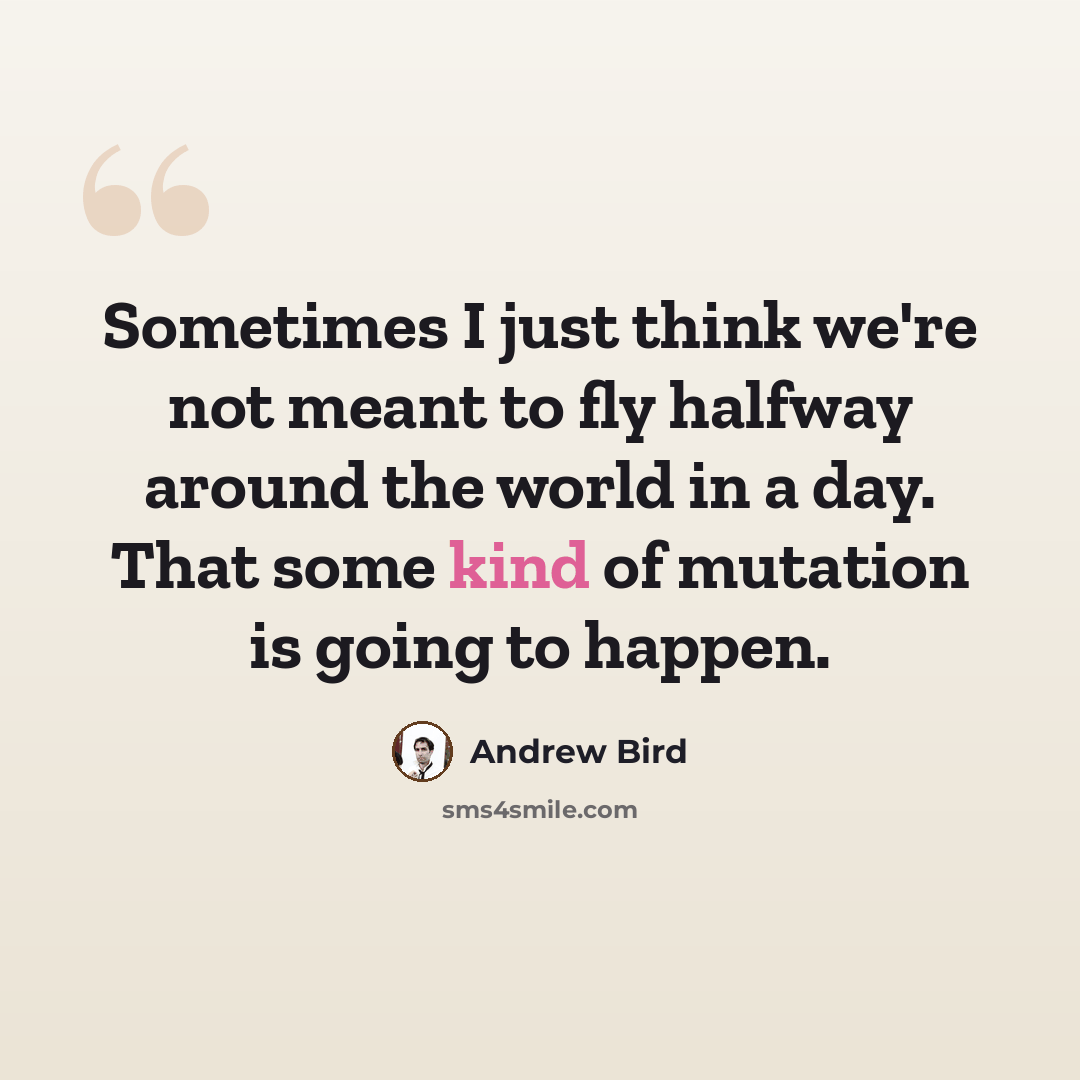 “Sometimes I just think we're not meant to fly halfway around the world in a day. That some kind of mutation is going to happen.” quote by Andrew Bird