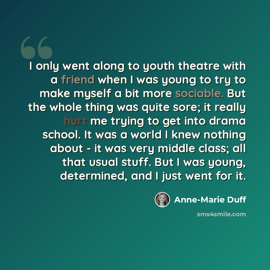 “I only went along to youth theatre with a friend when I was young to try to make myself a bit more sociable. But the whole thing was quite sore; it really hurt me trying to get into drama school. It was a world I knew nothing about - it was very middle class; all that usual stuff. But I was young…” quote by Anne-Marie Duff