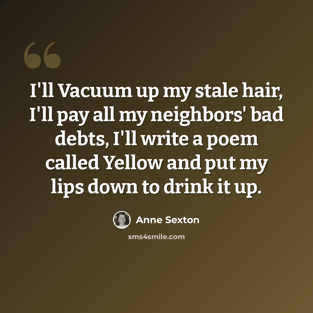 “I'll Vacuum up my stale hair, I'll pay all my neighbors' bad debts, I'll write a poem called Yellow and put my lips down to drink it up.” quote by Anne Sexton