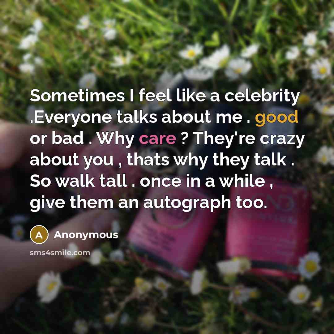 “Sometimes I feel like a celebrity .Everyone talks about me . good or bad . Why care ? They're crazy about you , thats why they talk . So walk tall . once in a while , give them an autograph too.” quote by Anonymous