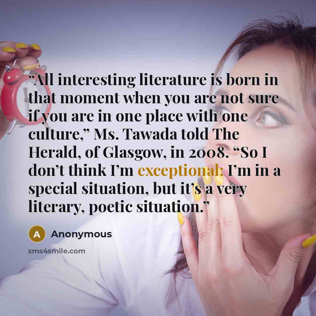 “All interesting literature is born in that moment when you are not sure if you are in one place with one culture,” Ms. Tawada told The Herald, of Glasgow, in 2008. “So I don’t think I’m exceptional: I’m in a special situation, but it’s a very literary, poetic situation.” quote by Anonymous