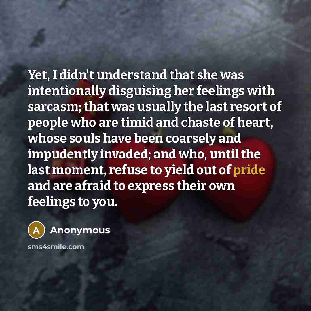 “Yet, I didn't understand that she was intentionally disguising her feelings with sarcasm; that was usually the last resort of people who are timid and chaste of heart, whose souls have been coarsely and impudently invaded; and who, until the last moment, refuse to yield out of pride and are afraid…” quote by Anonymous