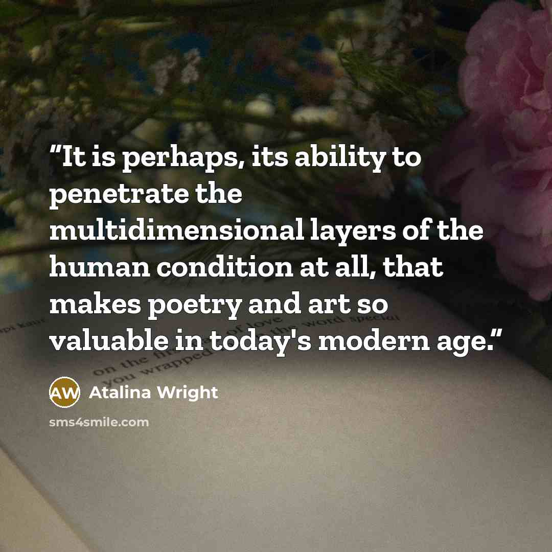 “It is perhaps, its ability to penetrate the multidimensional layers of the human condition at all, that makes poetry and art so valuable in today's modern age.” quote by Atalina Wright