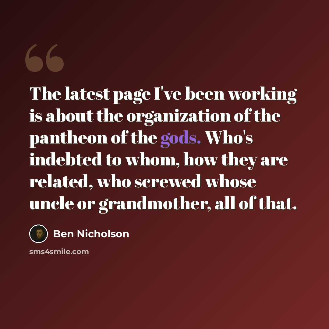 “The latest page I've been working is about the organization of the pantheon of the gods. Who's indebted to whom, how they are related, who screwed whose uncle or grandmother, all of that.” quote by Ben Nicholson