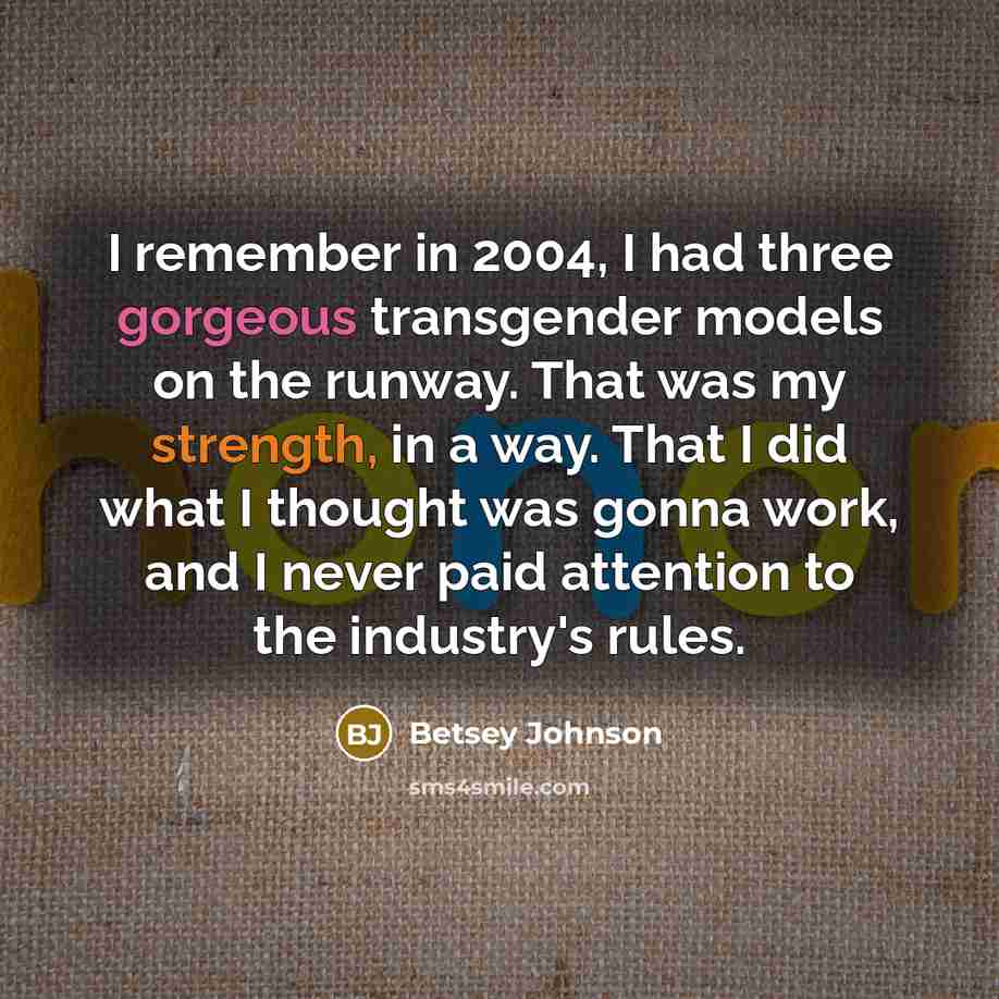 “I remember in 2004, I had three gorgeous transgender models on the runway. That was my strength, in a way. That I did what I thought was gonna work, and I never paid attention to the industry's rules.” quote by Betsey Johnson