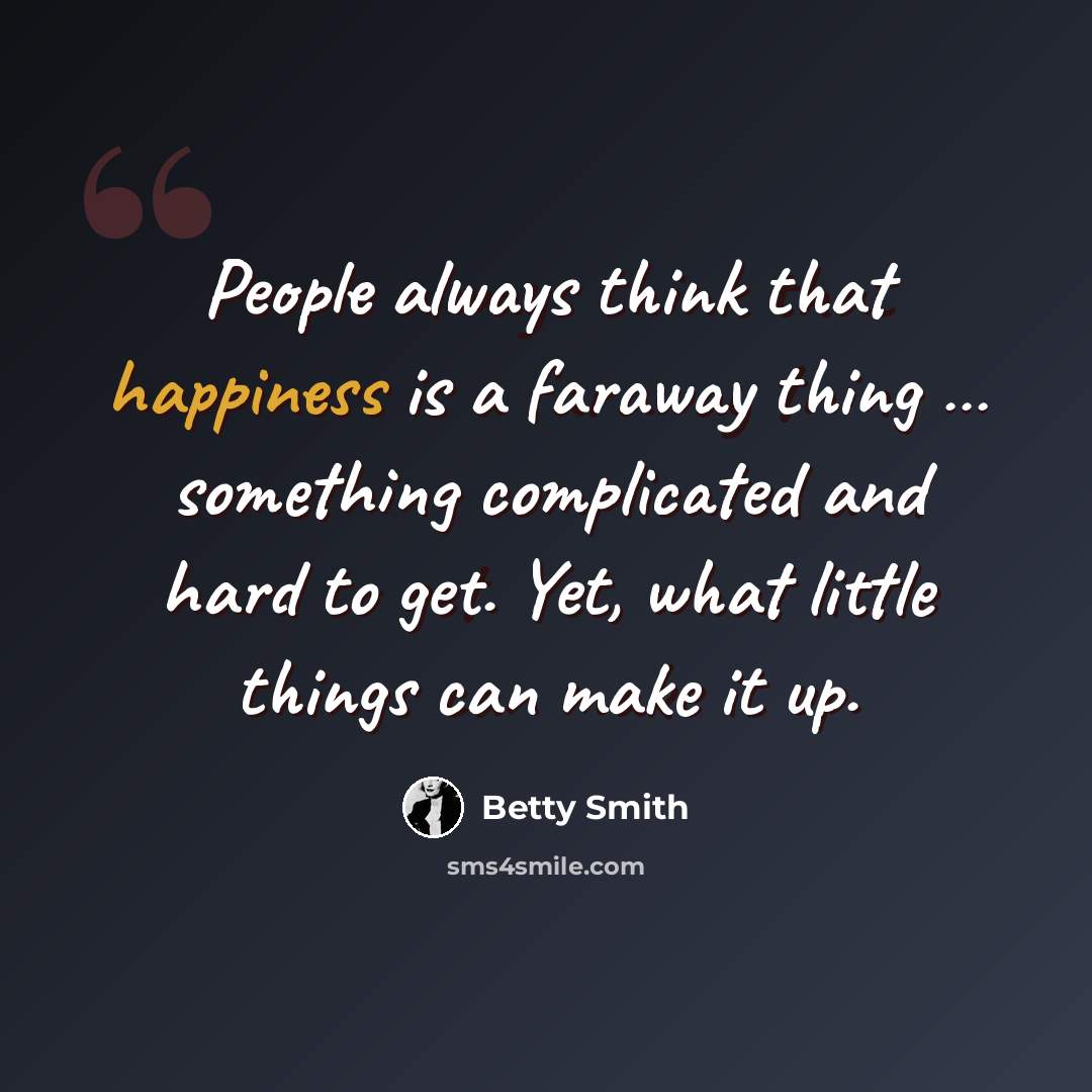 “People always think that happiness is a faraway thing … something complicated and hard to get. Yet, what little things can make it up.” quote by Betty Smith