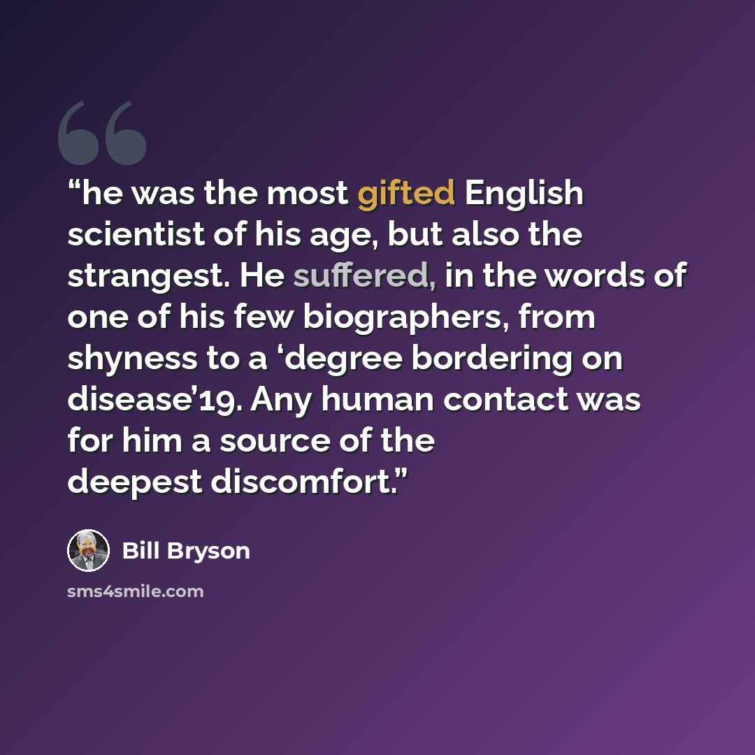 “he was the most gifted English scientist of his age, but also the strangest. He suffered, in the words of one of his few biographers, from shyness to a ‘degree bordering on disease’19. Any human contact was for him a source of the deepest discomfort.” quote by Bill Bryson