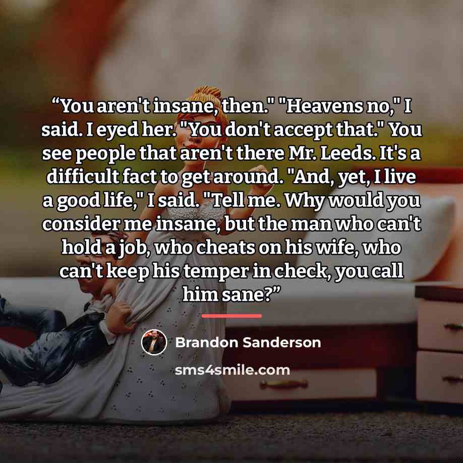 “You aren't insane, then." "Heavens no," I said. I eyed her. "You don't accept that." You see people that aren't there Mr. Leeds. It's a difficult fact to get around. "And, yet, I live a good life," I said. "Tell me. Why would you consider me insane, but the man who can't hold a job, who cheats on…” quote by Brandon Sanderson