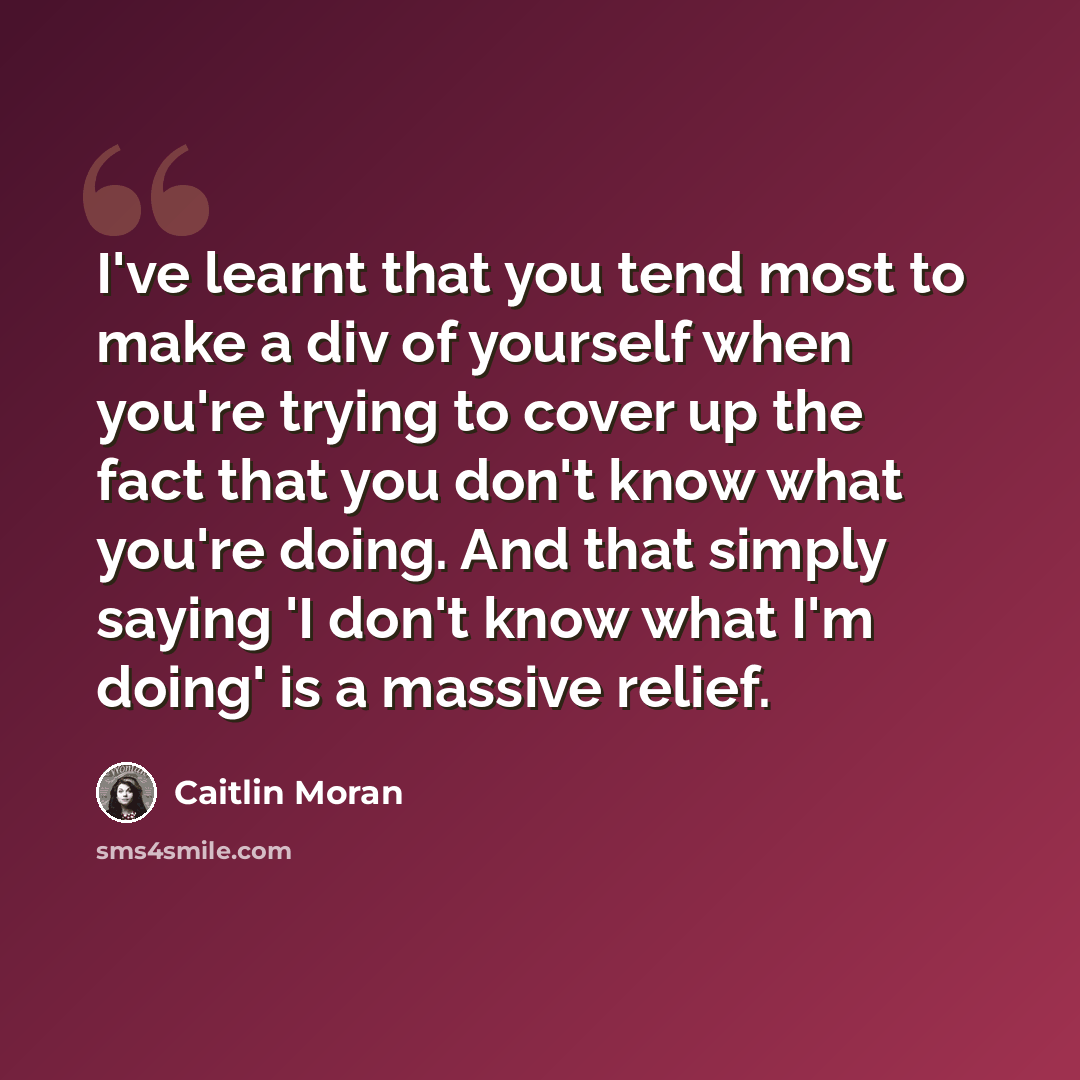 “I've learnt that you tend most to make a div of yourself when you're trying to cover up the fact that you don't know what you're doing. And that simply saying 'I don't know what I'm doing' is a massive relief.” quote by Caitlin Moran