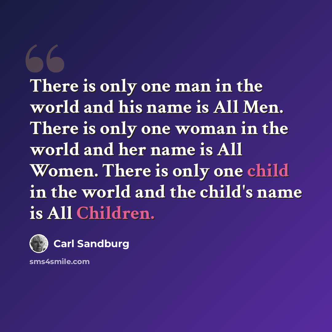“There is only one man in the world and his name is All Men. There is only one woman in the world and her name is All Women. There is only one child in the world and the child's name is All Children.” quote by Carl Sandburg