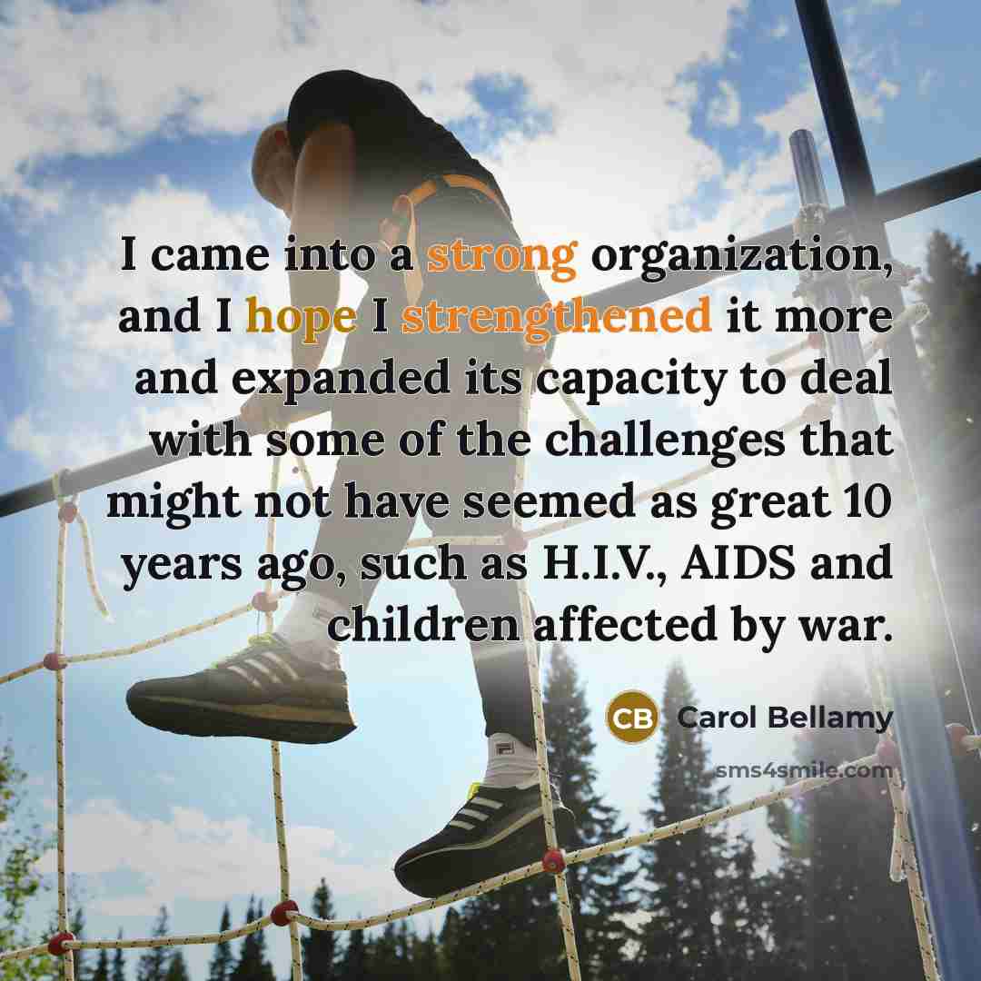 “I came into a strong organization, and I hope I strengthened it more and expanded its capacity to deal with some of the challenges that might not have seemed as great 10 years ago, such as H.I.V., AIDS and children affected by war.” quote by Carol Bellamy