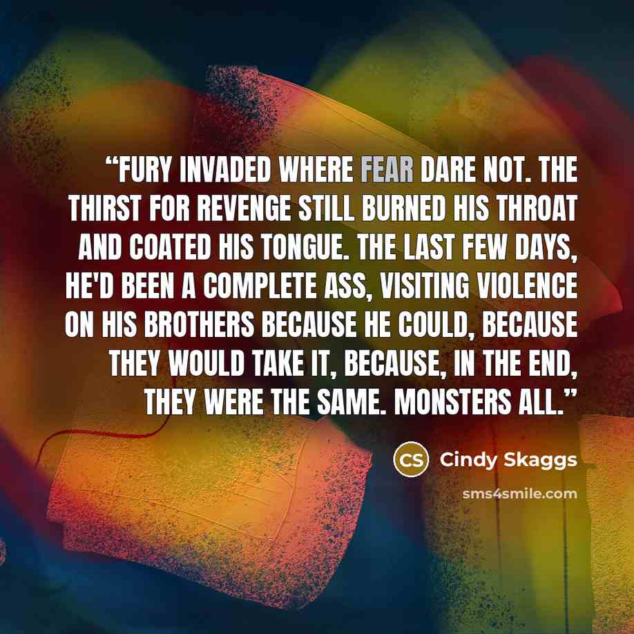 “Fury invaded where fear dare not. The thirst for revenge still burned his throat and coated his tongue. The last few days, he'd been a complete ass, visiting violence on his brothers because he could, because they would take it, because, in the end, they were the same. Monsters all.” quote by Cindy Skaggs