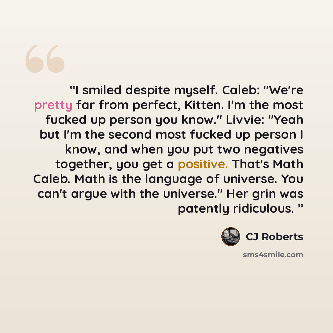 “I smiled despite myself. Caleb: "We're pretty far from perfect, Kitten. I'm the most fucked up person you know." Livvie: "Yeah but I'm the second most fucked up person I know, and when you put two negatives together, you get a positive. That's Math Caleb. Math is the language of universe. You…” quote by CJ Roberts