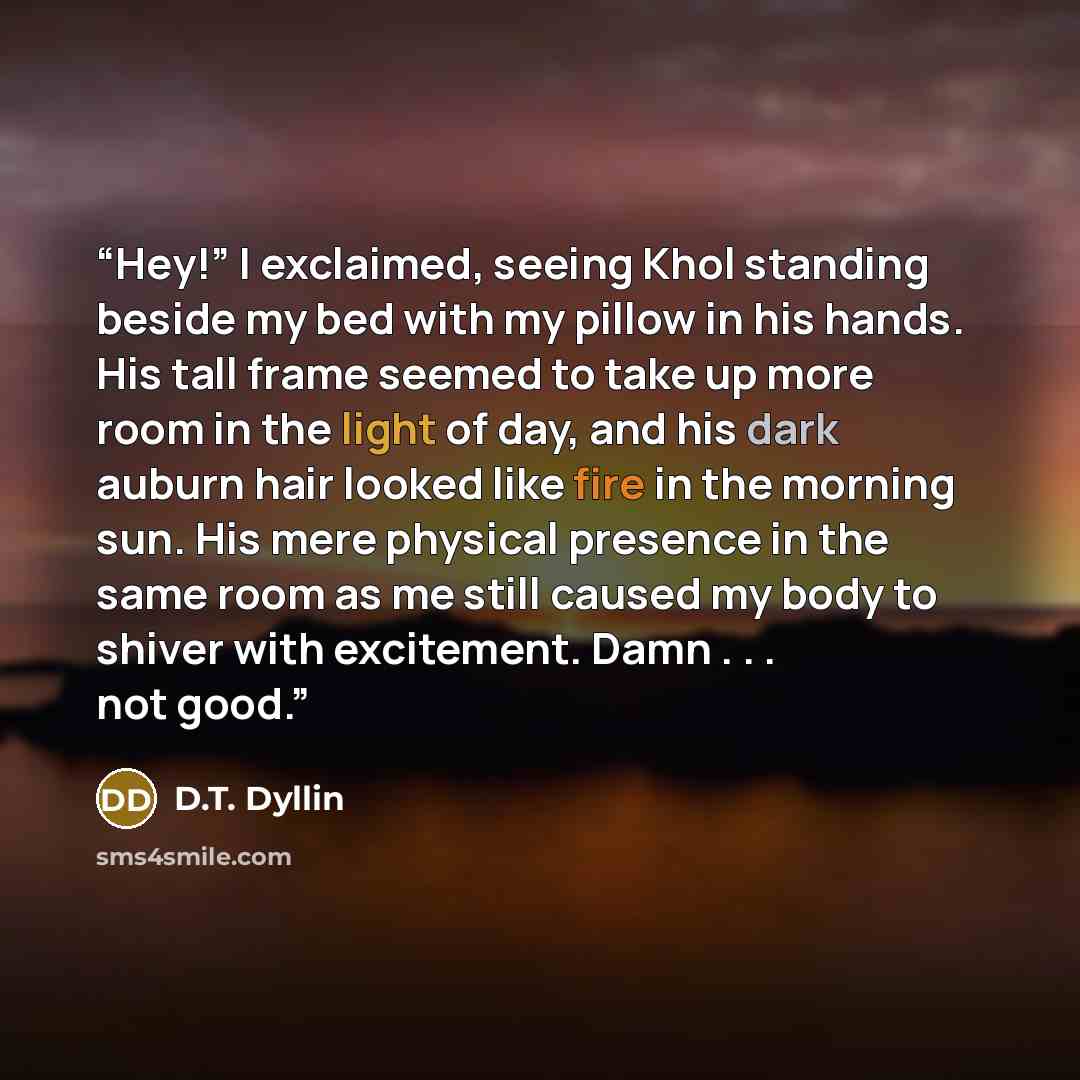 “Hey!” I exclaimed, seeing Khol standing beside my bed with my pillow in his hands. His tall frame seemed to take up more room in the light of day, and his dark auburn hair looked like fire in the morning sun. His mere physical presence in the same room as me still caused my body to shiver with…” quote by D.T. Dyllin