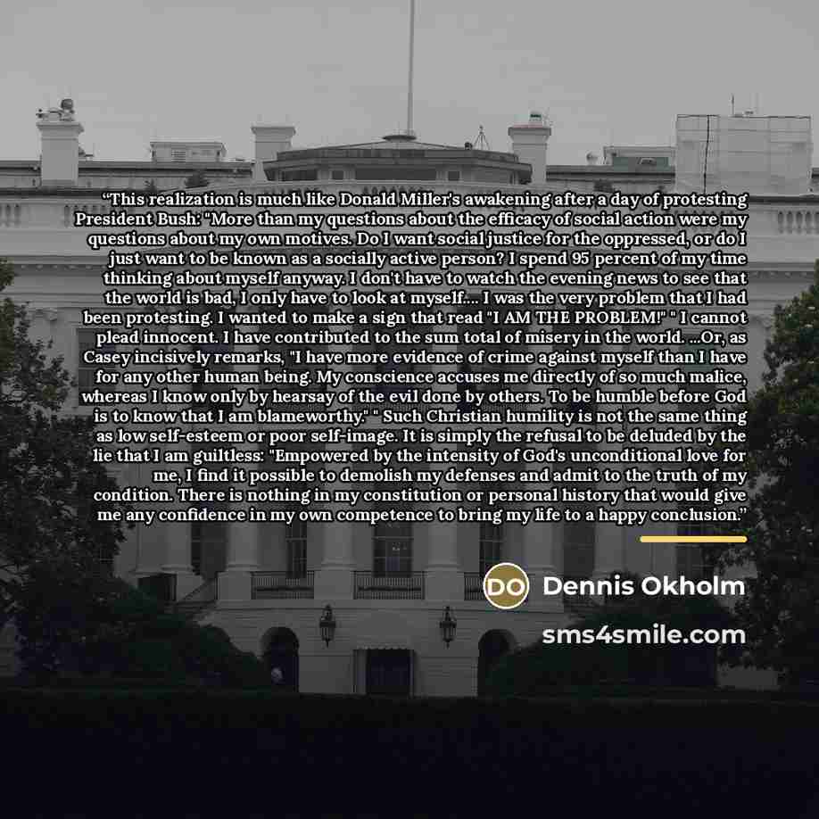 “This realization is much like Donald Miller's awakening after a day of protesting President Bush: "More than my questions about the efficacy of social action were my questions about my own motives. Do I want social justice for the oppressed, or do I just want to be known as a socially active…” quote by Dennis Okholm