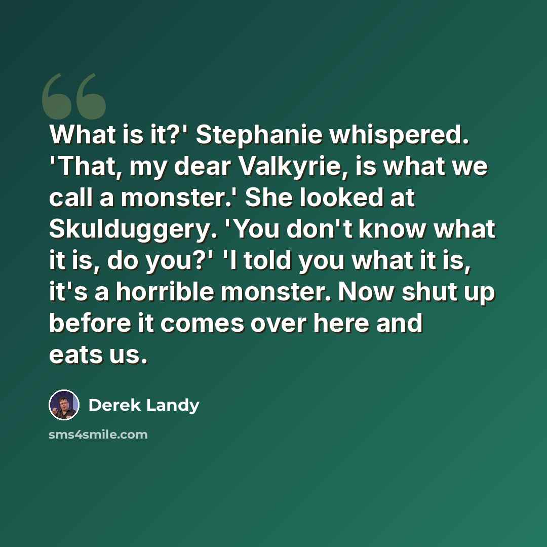 “What is it?' Stephanie whispered. 'That, my dear Valkyrie, is what we call a monster.' She looked at Skulduggery. 'You don't know what it is, do you?' 'I told you what it is, it's a horrible monster. Now shut up before it comes over here and eats us.” quote by Derek Landy