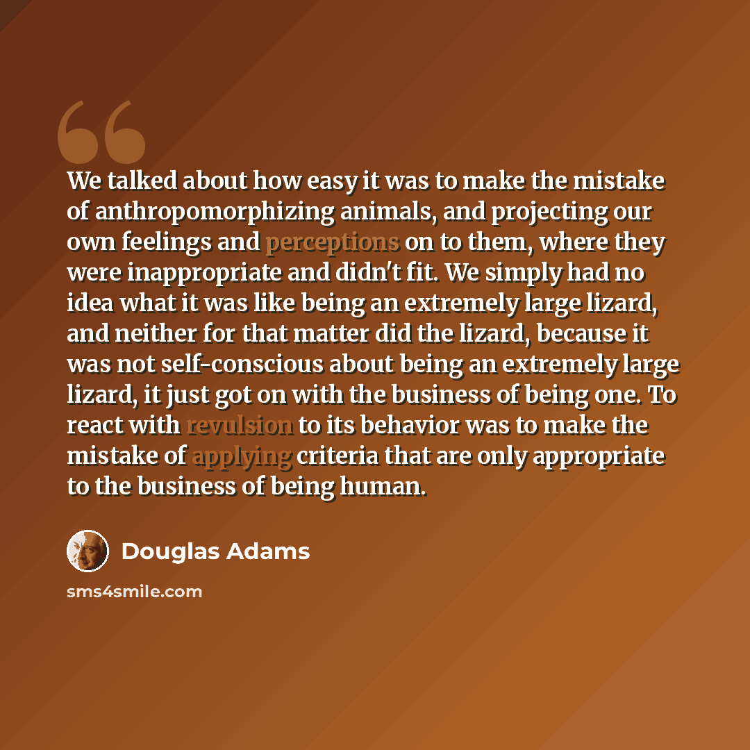 “We talked about how easy it was to make the mistake of anthropomorphizing animals, and projecting our own feelings and perceptions on to them, where they were inappropriate and didn't fit. We simply had no idea what it was like being an extremely large lizard, and neither for that matter did the…” quote by Douglas Adams